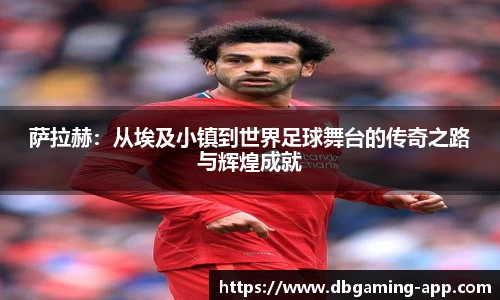 萨拉赫：从埃及小镇到世界足球舞台的传奇之路与辉煌成就